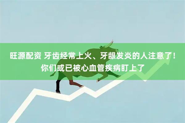 旺源配资 牙齿经常上火、牙龈发炎的人注意了！你们或已被心血管疾病盯上了