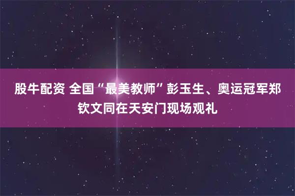 股牛配资 全国“最美教师”彭玉生、奥运冠军郑钦文同在天安门现场观礼