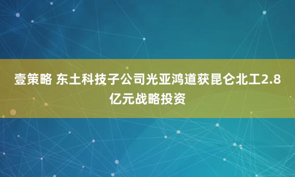 壹策略 东土科技子公司光亚鸿道获昆仑北工2.8亿元战略投资