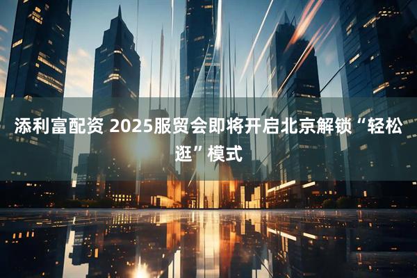 添利富配资 2025服贸会即将开启北京解锁“轻松逛”模式