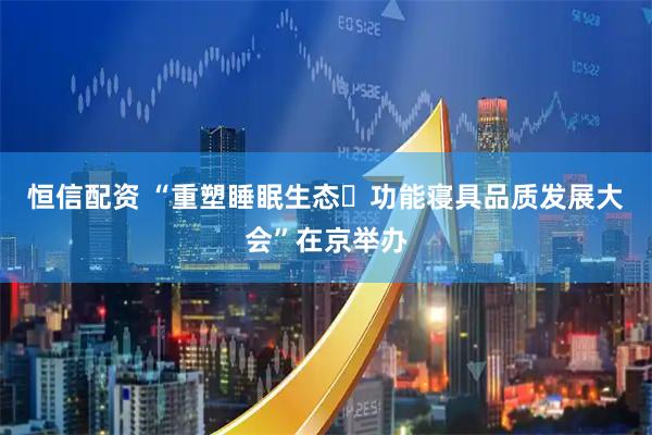 恒信配资 “重塑睡眠生态・功能寝具品质发展大会”在京举办