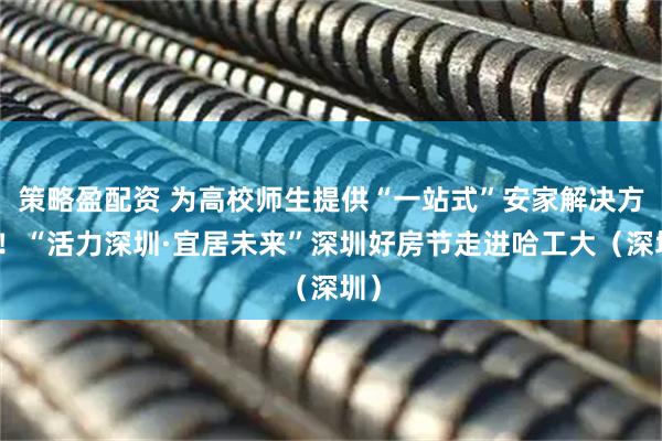 策略盈配资 为高校师生提供“一站式”安家解决方案！“活力深圳·宜居未来”深圳好房节走进哈工大（深圳）