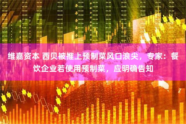 维嘉资本 西贝被推上预制菜风口浪尖，专家：餐饮企业若使用预制菜，应明确告知