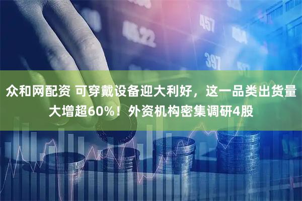 众和网配资 可穿戴设备迎大利好，这一品类出货量大增超60%！外资机构密集调研4股