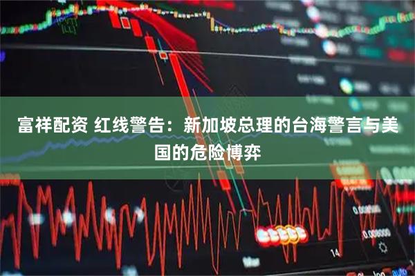 富祥配资 红线警告：新加坡总理的台海警言与美国的危险博弈