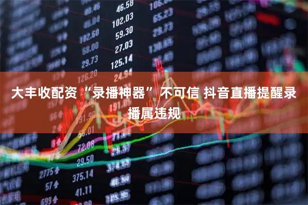 大丰收配资 “录播神器” 不可信 抖音直播提醒录播属违规