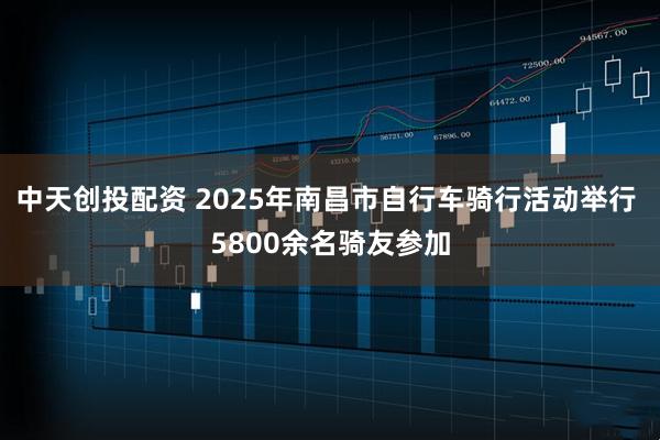 中天创投配资 2025年南昌市自行车骑行活动举行 5800余名骑友参加