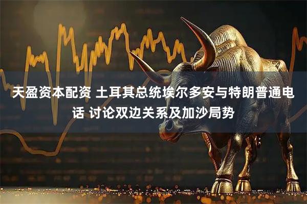 天盈资本配资 土耳其总统埃尔多安与特朗普通电话 讨论双边关系及加沙局势