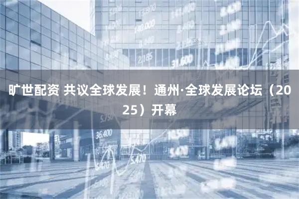 旷世配资 共议全球发展！通州·全球发展论坛（2025）开幕