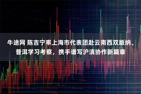 牛途网 陈吉宁率上海市代表团赴云南西双版纳、普洱学习考察，携手谱写沪滇协作新篇章