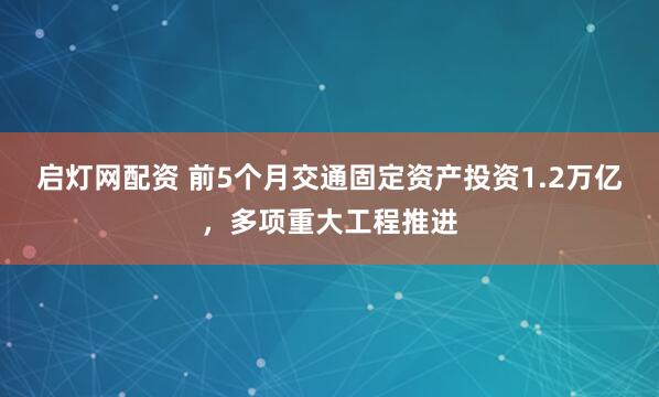 启灯网配资 前5个月交通固定资产投资1.2万亿，多项重大工程推进