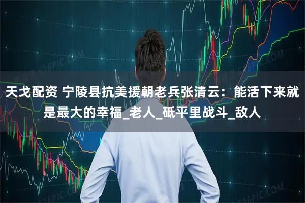 天戈配资 宁陵县抗美援朝老兵张清云：能活下来就是最大的幸福_老人_砥平里战斗_敌人