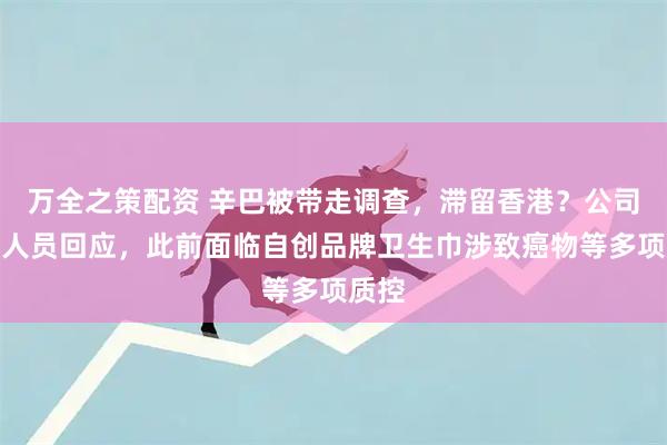 万全之策配资 辛巴被带走调查，滞留香港？公司内部人员回应，此前面临自创品牌卫生巾涉致癌物等多项质控