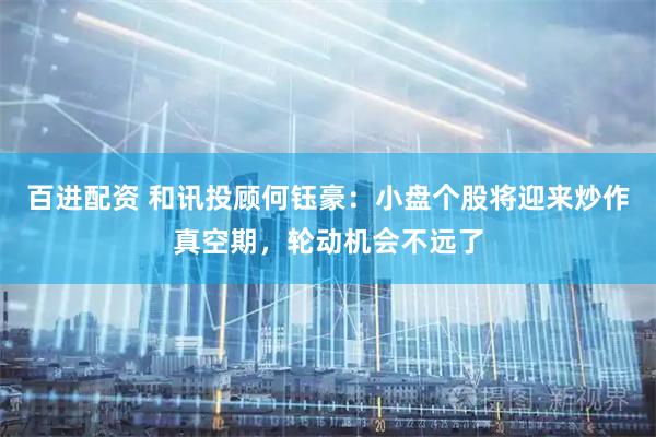 百进配资 和讯投顾何钰豪：小盘个股将迎来炒作真空期，轮动机会不远了