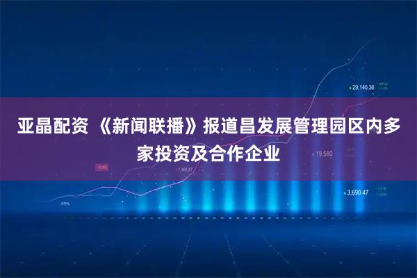 亚晶配资 《新闻联播》报道昌发展管理园区内多家投资及合作企业