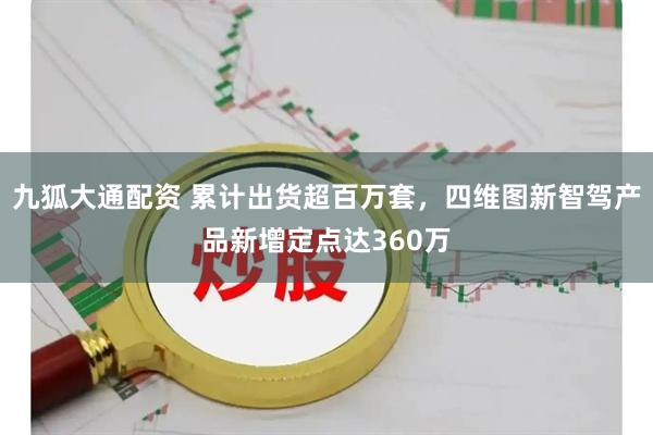 九狐大通配资 累计出货超百万套，四维图新智驾产品新增定点达360万