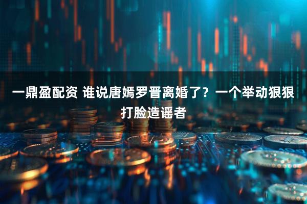 一鼎盈配资 谁说唐嫣罗晋离婚了？一个举动狠狠打脸造谣者