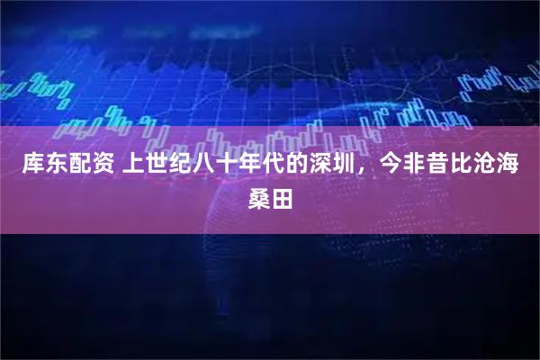 库东配资 上世纪八十年代的深圳，今非昔比沧海桑田