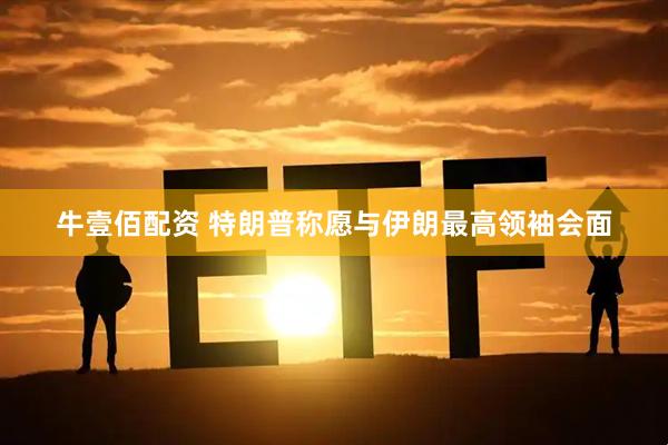 牛壹佰配资 特朗普称愿与伊朗最高领袖会面