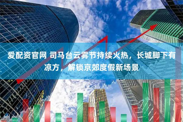 爱配资官网 司马台云雾节持续火热，长城脚下有凉方，解锁京郊度假新场景